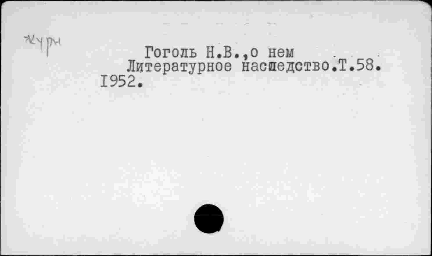 ﻿Гоголь Н.В.,о нем Литературное наследство.?.58.
1952.